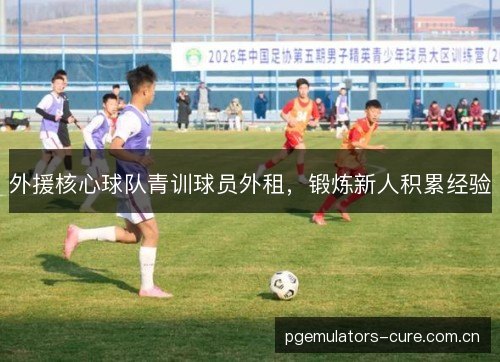 外援核心球队青训球员外租,锻炼新人积累经验 外援核心球队青训球员外租,锻炼新人积累经验