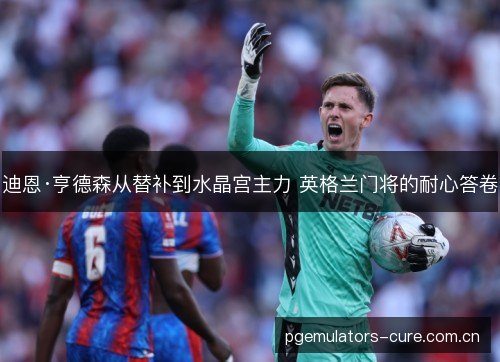 迪恩·亨德森从替补到水晶宫主力 英格兰门将的耐心答卷 迪恩·亨德森从替补到水晶宫主力 英格兰门将的耐心答卷