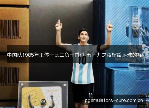 中国队1985年工体一比二负于香港 五一九之夜留给足球的痛 中国队1985年工体一比二负于香港 五一九之夜留给足球的痛
